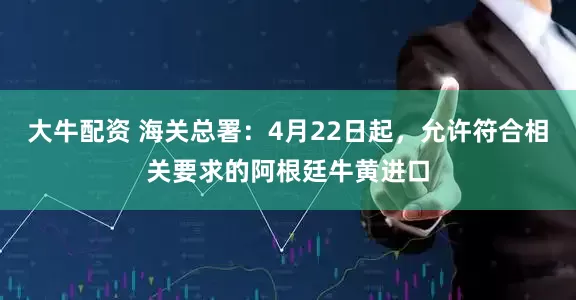 大牛配资 海关总署：4月22日起，允许符合相关要求的阿根廷牛黄进口