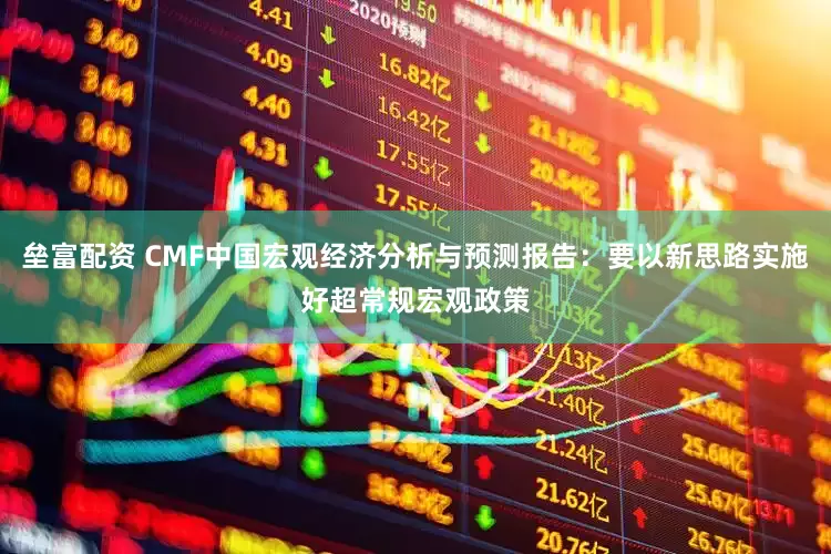 垒富配资 CMF中国宏观经济分析与预测报告：要以新思路实施好超常规宏观政策