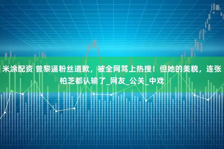 米涂配资 曾黎逼粉丝道歉，被全网骂上热搜！但她的美貌，连张柏芝都认输了_网友_公关_中戏