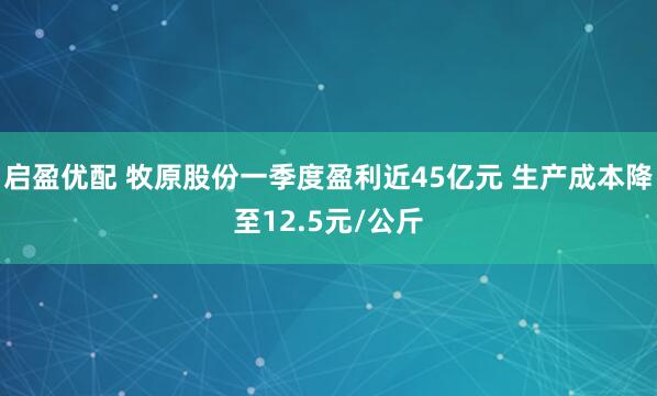 启盈优配 牧原股份一季度盈利近45亿元 生产成本降至12.5元/公斤