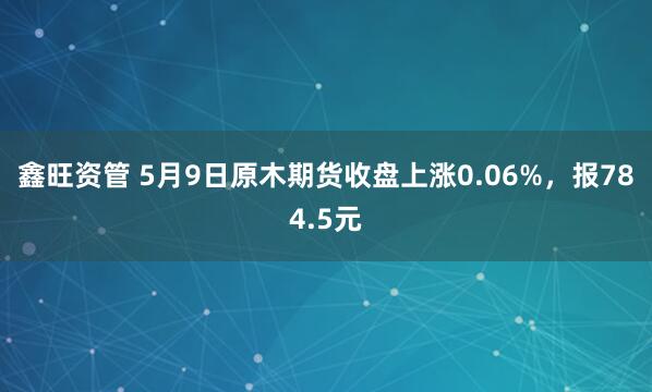 鑫旺资管 5月9日原木期货收盘上涨0.06%，报784.5元