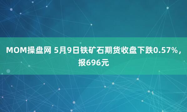 MOM操盘网 5月9日铁矿石期货收盘下跌0.57%，报696元