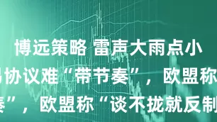博远策略 雷声大雨点小！英美贸易协议难“带节奏”，欧盟称“谈不拢就反制”
