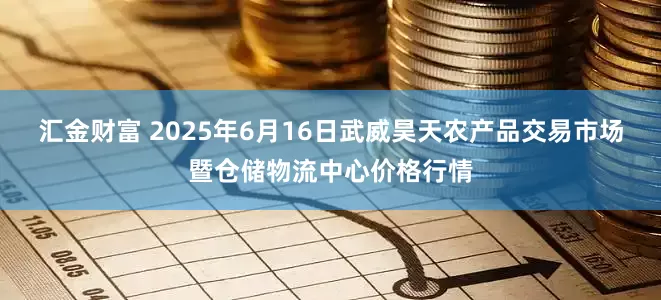 汇金财富 2025年6月16日武威昊天农产品交易市场暨仓储物流中心价格行情