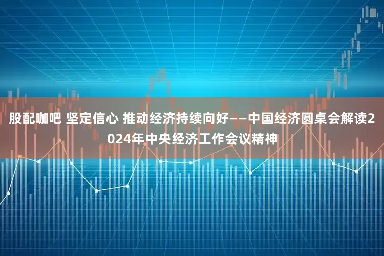股配咖吧 坚定信心 推动经济持续向好——中国经济圆桌会解读2024年中央经济工作会议精神