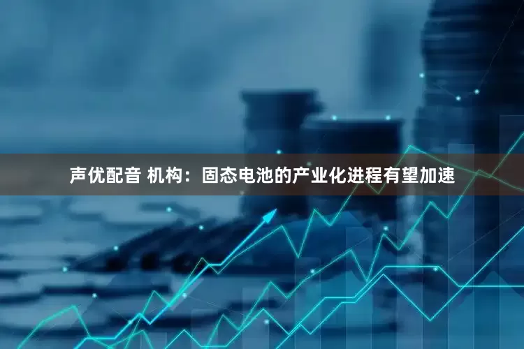 声优配音 机构：固态电池的产业化进程有望加速