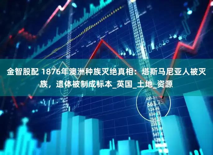 金智股配 1876年澳洲种族灭绝真相：塔斯马尼亚人被灭族，遗体被制成标本_英国_土地_资源
