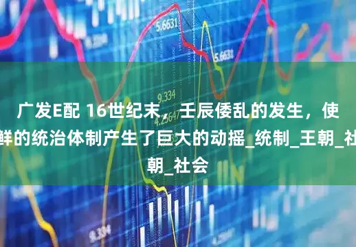 广发E配 16世纪末，壬辰倭乱的发生，使朝鲜的统治体制产生了巨大的动摇_统制_王朝_社会