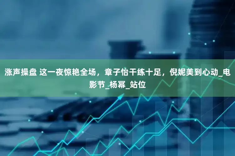 涨声操盘 这一夜惊艳全场，章子怡干练十足，倪妮美到心动_电影节_杨幂_站位