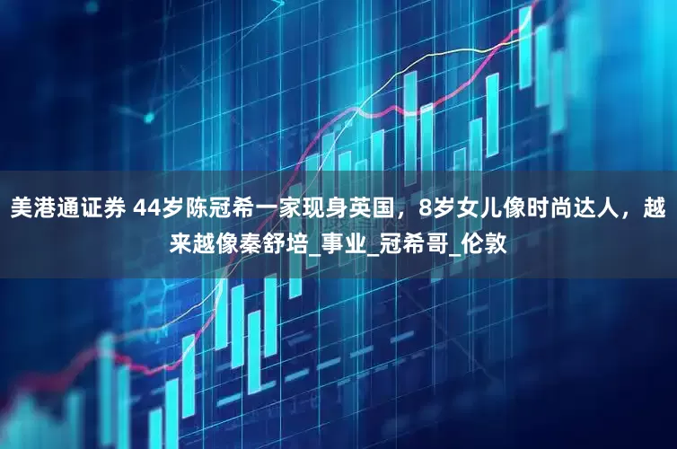 美港通证券 44岁陈冠希一家现身英国，8岁女儿像时尚达人，越来越像秦舒培_事业_冠希哥_伦敦