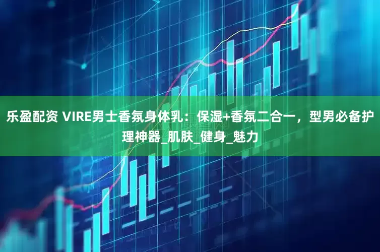 乐盈配资 VIRE男士香氛身体乳：保湿+香氛二合一，型男必备护理神器_肌肤_健身_魅力