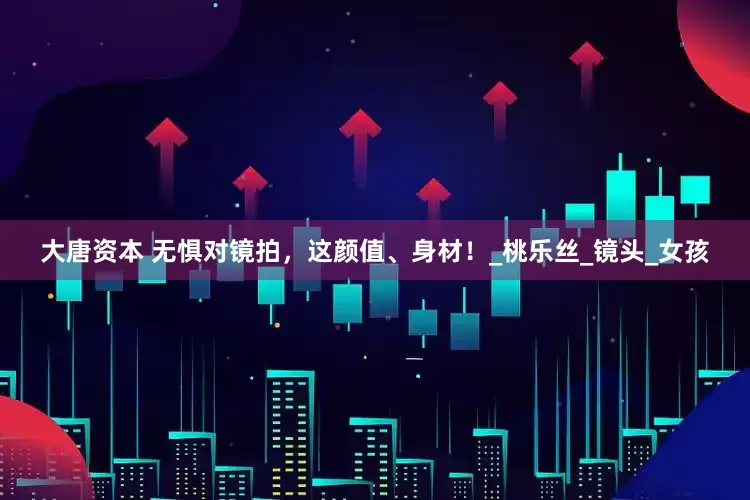 大唐资本 无惧对镜拍，这颜值、身材！_桃乐丝_镜头_女孩