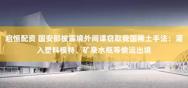 启恒配资 国安部披露境外间谍窃取我国稀土手法：灌入塑料模特、矿泉水瓶等偷运出境
