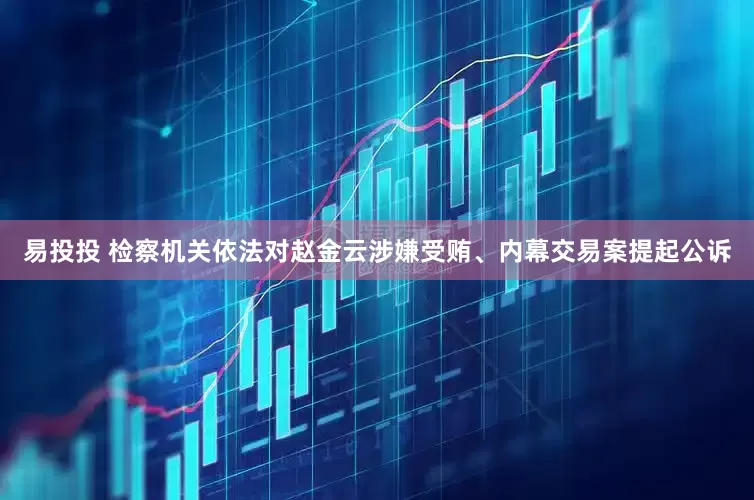 易投投 检察机关依法对赵金云涉嫌受贿、内幕交易案提起公诉