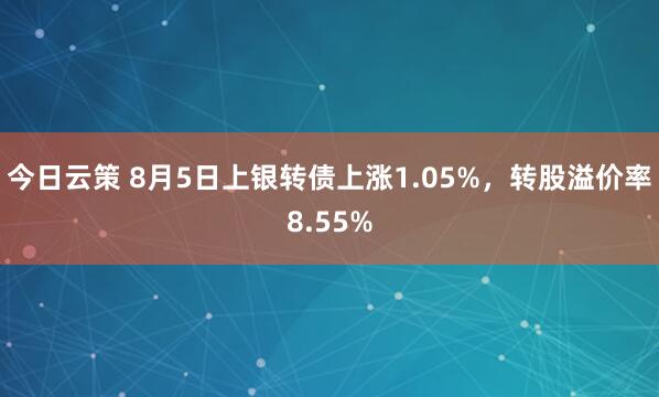 今日云策 8月5日上银转债上涨1.05%，转股溢价率8.55%
