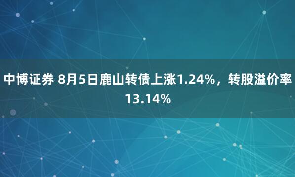 中博证券 8月5日鹿山转债上涨1.24%，转股溢价率13.14%