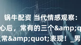 锅牛配资 当代情感观察：男人动真心后，常有的三个&quot;反常&quot;表现！_男友_女朋友_那头