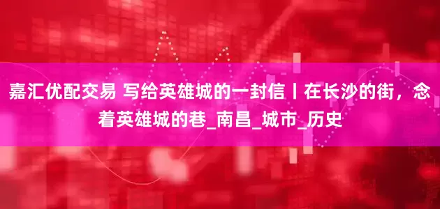 嘉汇优配交易 写给英雄城的一封信丨在长沙的街，念着英雄城的巷_南昌_城市_历史