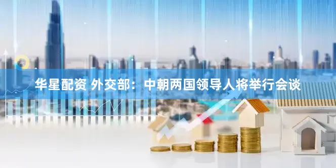 华星配资 外交部：中朝两国领导人将举行会谈