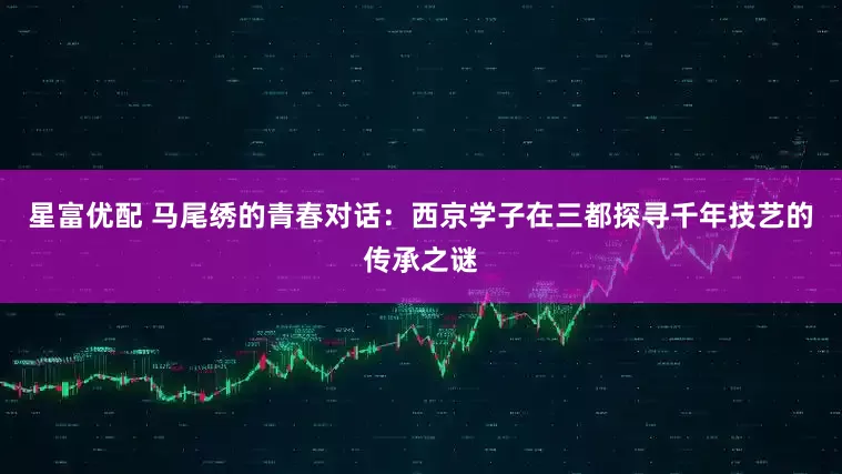 星富优配 马尾绣的青春对话：西京学子在三都探寻千年技艺的传承之谜