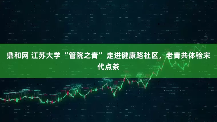 鼎和网 江苏大学 “管院之青” 走进健康路社区，老青共体验宋代点茶