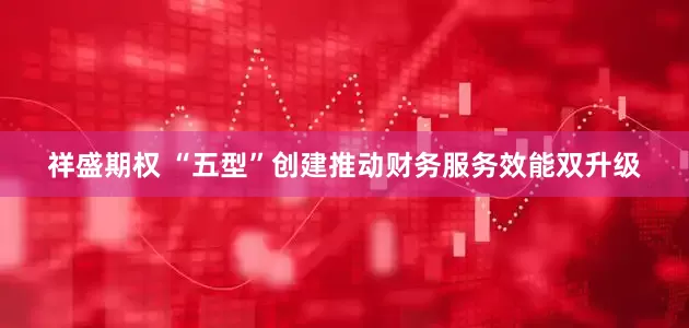 祥盛期权 “五型”创建推动财务服务效能双升级