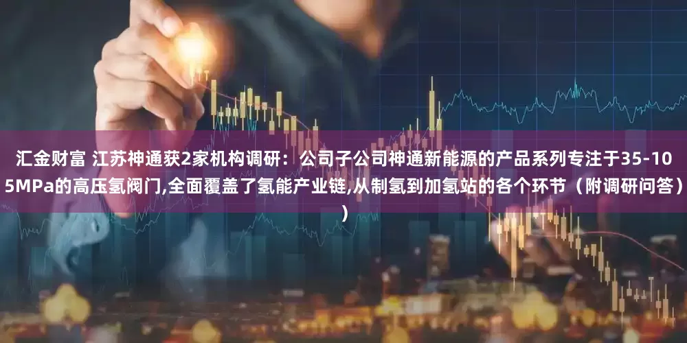 汇金财富 江苏神通获2家机构调研：公司子公司神通新能源的产品系列专注于35-105MPa的高压氢阀门,全面覆盖了氢能产业链,从制氢到加氢站的各个环节（附调研问答）