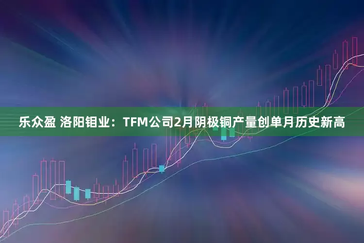 乐众盈 洛阳钼业：TFM公司2月阴极铜产量创单月历史新高