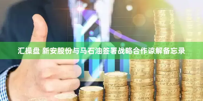 汇操盘 新安股份与马石油签署战略合作谅解备忘录