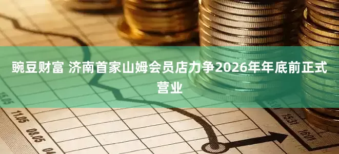 豌豆财富 济南首家山姆会员店力争2026年年底前正式营业