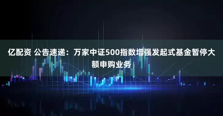亿配资 公告速递：万家中证500指数增强发起式基金暂停大额申购业务
