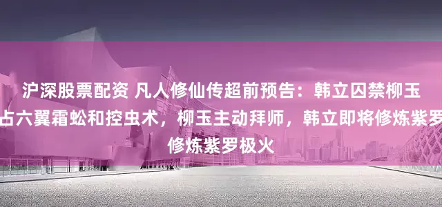 沪深股票配资 凡人修仙传超前预告：韩立囚禁柳玉，霸占六翼霜蚣和控虫术，柳玉主动拜师，韩立即将修炼紫罗极火