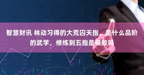 智慧财讯 林动习得的大荒囚天指，是什么品阶的武学，修炼到五指是极致吗