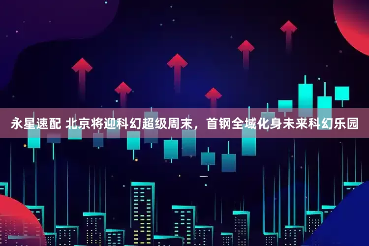 永星速配 北京将迎科幻超级周末,首钢全域化身未来科幻乐园