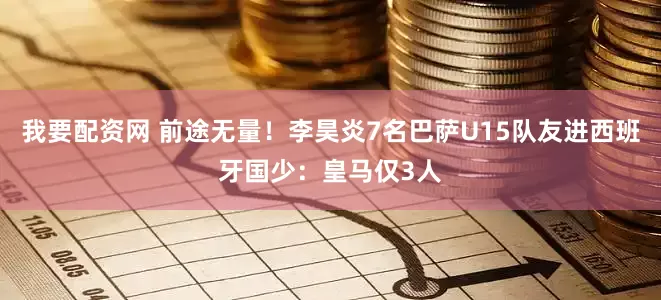 我要配资网 前途无量！李昊炎7名巴萨U15队友进西班牙国少：皇马仅3人