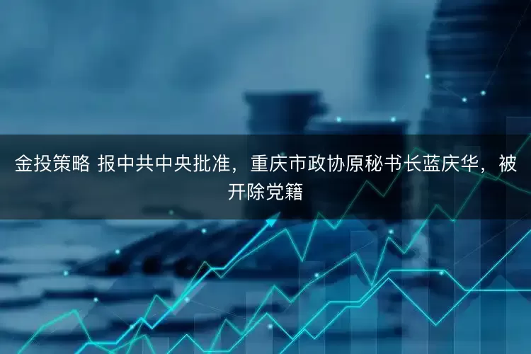 金投策略 报中共中央批准，重庆市政协原秘书长蓝庆华，被开除党籍